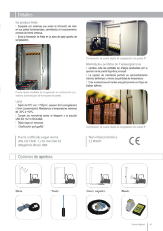 Detalles
Opciones de apertura
Radar Tirador Campo magnético Mando
Puerta certificada según norma
UNE-EN 13241-1, con marcado
Obligatorio desde 2005
61
Combinación de puerta rápida de congelación con puerta IF
Combinación de puerta rápida de congelación con puerta IF
Transmitancia térmica:
3,3 W/m2
K
Puertas Rápidas
Puerta rápida enrollable de congelación en combinación con
sistema automatizado de transporte de palets.
Ι Cerrada evita las pérdidas de energía producidas por la
apertura de la puerta frigorífica principal.
Ι La rapidez de maniobras permite un aprovechamiento
máximo del tiempo y minora las pérdidas de temperatura.
Ι Crea instalaciones efi cientes energéticamente con flujos de
trabajo óptimos.
Minimiza las perdidas de frío/energía/coste
Ι Tejido de PVC con 1.700g/m2
, espesor 9mm (congelación)
y 5mm (conservación). Resistencia a temperaturas extremas
de -30ºC a +40ºC.
Ι Cumple las normativas contra el desgarre y la tracción
UNE-EN 1421 e ISO53326.
Ι Tejido ciego sin ventanas.
Ι Clasificación ignífuga M2
Lona
Ι Equipada con sistemas que evitan la formación de hielo
en sus partes fundamentales, permitiendo un funcionamiento
correcto de forma continua.
Ι Evita la formación de hielo en la zona de paso (puerta de
congelación).
No produce hielo
 