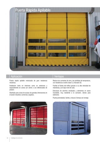 Aplicación Ventajas
Catálogo de productos62
Puerta rápida apilable motorizada de gran resistencia
mecánica.
Instalación tanto en interiores como en exteriores y
especialmente en zonas con viento o con diferenciales de
presión.
Diseñada para zonas de acceso de grandes dimensiones en
el sector industrial, comercial y logístico.
Reduce las corrientes de aire y las pérdidas de temperatura,
con resistencia al viento clase 3 y marcado CE.
Facilita la fluidez del tráfico gracias a su alta velocidad de
maniobras y con bajo nivel de ruido.
Estructura de aluminio anodizado y elementos en acero
inoxidable, muy resistente a la corrosión, idóneo para
exteriores.
Puerta preinstalada, facilita y reduce el tiempo de montaje.
Puerta Rápida Apilable
 