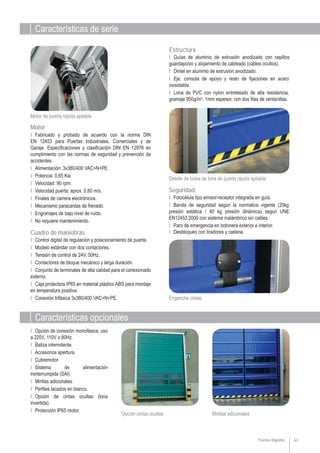 Características de serie
Características opcionales
Mirillas adicionalesOpción cintas ocultas
63
Ι Opción de conexión monofásica, uso
a 220V, 110V o 60Hz.
Ι Baliza intermitente.
Ι Accesorios apertura.
Ι Cubremotor.
Ι Sistema de alimentación
ininterrumpida (SAI).
Ι Mirillas adicionales.
Ι Perfiles lacados en blanco.
Ι Opción de cintas ocultas (lona
invertida).
Ι Protección IP65 motor.
Estructura
Ι Guías de aluminio de extrusión anodizado con cepillos
guardapolvo y alojamiento de cableado (cables ocultos).
Ι Dintel en aluminio de extrusión anodizado.
Ι Eje, consola de apoyo y resto de fijaciones en acero
inoxidable.
Ι Lona de PVC con nylon entretelado de alta resistencia,
gramaje 950g/m2
, 1mm espesor, con dos filas de ventanillas.
Detalle de bolsa de lona de puerta rápida apilable
Seguridad
Ι Fotocélula tipo emisor-receptor integrada en guía.
Ι Banda de seguridad según la normativa vigente (20kg
presión estática / 40 kg presión dinámica) según UNE
EN12453:2000 con sistema inalámbrico sin cables.
Ι Paro de emergencia en botonera exterior e interior.
Ι Desbloqueo con tiradores y cadena.
Enganche cintas
Ι Control digital de regulación y posicionamiento de puerta.
Ι Modelo estándar con dos contactores.
Ι Tensión de control de 24V, 50Hz.
Ι Contactores de bloque mecánico y larga duración.
Ι Conjunto de terminales de alta calidad para el conexionado
externo.
Ι Caja protectora IP65 en material plástico ABS para montaje
en temperatura positiva.
Ι Conexión trifásica 3x380/400 VAC+N+PE.
Cuadro de maniobras
Ι Fabricado y probado de acuerdo con la norma DIN
EN 12453 para Puertas Industriales, Comerciales y de
Garaje. Especificaciones y clasificación DIN EN 12978 en
cumplimiento con las normas de seguridad y prevención de
accidentes.
Ι Alimentación: 3x380/400 VAC+N+PE.
Ι Potencia: 0,65 Kw.
Ι Velocidad: 90 rpm.
Ι Velocidad puerta: aprox. 0,60 m/s.
Ι Finales de carrera electrónicos.
Ι Mecanismo paracaídas de frenado.
Ι Engranajes de bajo nivel de ruido.
Ι No requiere mantenimiento.
Motor
Motor de puerta rápida apilable
Puertas Rápidas
 