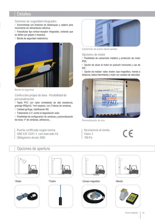 Detalles
Opciones de apertura
Radar Tirador Campo magnético Mando
Puerta certificada según norma
UNE-EN 13241-1, con marcado
Obligatorio desde 2005
65
Personalización de lona
Resistencia al viento:
Clase 3
700 Pa
Cubremotor de puerta rápida apilable
Opciones de motor
Ι Posibilidad de cubremotor metálico y protección de motor
IP65.
Ι Opción de situar el motor en posición horizontal y uso de
SAI.
Ι Opción de instalar: radar, tirador, lazo magnético, mando a
distancia, baliza intermitente y motor con variador de velocidad.
Ι Tejido PVC con nylon entretelado de alta resistencia,
gramaje 950g/m2, 1mm espesor, con 2 hileras de ventanas.
Ι Calidad ignífuga, clasificación M2.
Ι Tratamiento U.V. contra la degradación solar.
Ι Posibilidad de configuración de ventanas y personalización
de lonas: nº de ventanas, adhesivos,...
Confección propia de lona - Posibilidad de
personalización
Banda de seguridad
Ι Suministrada con tiradores de desbloqueo y cadena para
movimiento sin alimentación eléctrica.
Ι Fotocélulas tipo emisor-receptor integradas, evitando que
se dañen por golpes o impactos.
Ι Banda de seguridad inalámbrica.
Sistemas de seguridad integrados
Puertas Rápidas
 