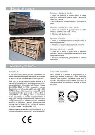 7Información Genérica
Embalaje estándar de puertas
Ι Sistema de protección de puertas basado en cartón
reforzado y elementos de poliexpan, flejado y adaptado a
cada puerta y medida.
Ι Utilizado en envíos por medio de Infraca y recogidas en
fábrica.
Marcado
El marcado certifica que los productos son conformes con
normas transposición de normas armonizadas. El fabricante
es responsable de la certificación de los productos que fabrica.
En el caso concreto de puertas industriales se definió en el
marcodelaDirectiva89/106/CEdeproductosdeconstrucción,
y se estableció en la Comunicación de la Comisión Europea
2004/C67/05 (DOUE 16.7.2004), transpuesta a nuestro
DerechointernoporlaResoluciónde23dejuniode2004(BOE
16.7.2004). Según dicha resolución, el marcado CE deberá
hacerse de conformidad con lo indicado en el Anexo ZA de la
norma UNE-EN 13241-1:2004 y el sistema de evaluación en
el caso de puertas que no necesiten ensayo de resistencia al
fuego, como son las puertas para cámaras frigoríficas, es un
“Ensayo inicial de tipo por laboratorio notificado” (sistema de
evaluación de conformidad 3, según la resolución de 28 de
junio de 2004). Su entrada en vigor con carácter obligatorio
se estableció para el 1 de mayo del año 2005.
Infraca dispone de marcado de todas las puertas que así lo
requieren, adecuándose de este modo a la normativa vigente.
Embalaje reforzado
Ι Basado en el embalaje estándar, con mayor número de
refuerzos y protecciones.
Ι Utilizado en envíos por medio de agencia de transporte.
Embalaje estándar de puertas rápidas
Ι Sistema de protección de puertas basado en cartón
reforzado, adaptado a cada puerta y medida.
Ι Utilizado en todo tipo de envíos.
Embalaje paletizado / especial
Ι Cuando así se solicite se podrá enviar la mercancía
paletizada o realizando packings especiales, en función de las
necesidades del cliente.
Ι Utilizado cuando se solicite, principalmente en comercio
internacional.
Certificados de calidad
Infraca dispone de un sistema de aseguramiento de la
calidad según la norma UNE-EN ISO9001, dicho sistema está
certificado por el organismo internacional AENOR desde el
año 2001, siendo renovado periódicamente, lo que indica el
nivel de compromiso de la empresa con la calidad de servicio
y producto.
Embalaje del producto
Normativa y certificados
Empresa
Registrada
UNE-EN ISO 9001
 