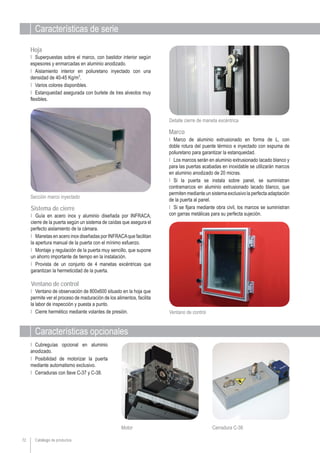 Catálogo de productos
Características de serie
Características opcionales
Ι Marco de aluminio extrusionado en forma de L, con
doble rotura del puente térmico e inyectado con espuma de
poliuretano para garantizar la estanqueidad.
Ι Los marcos serán en aluminio extrusionado lacado blanco y
para las puertas acabadas en inoxidable se utilizarán marcos
en aluminio anodizado de 20 micras.
Ι Si la puerta se instala sobre panel, se suministran
contramarcos en aluminio extrusionado lacado blanco, que
permiten mediante un sistema exclusivo la perfecta adaptación
de la puerta al panel.
Ι Si se fijara mediante obra civil, los marcos se suministran
con garras metálicas para su perfecta sujeción.Ι Guía en acero inox y aluminio diseñada por INFRACA,
cierre de la puerta según un sistema de caídas que asegura el
perfecto aislamiento de la cámara.
Ι Manetas en acero inox diseñadas por INFRACAque facilitan
la apertura manual de la puerta con el mínimo esfuerzo.
Ι Montaje y regulación de la puerta muy sencillo, que supone
un ahorro importante de tiempo en la instalación.
Ι Provista de un conjunto de 4 manetas excéntricas que
garantizan la hermeticidad de la puerta.
Ι Superpuestas sobre el marco, con bastidor interior según
espesores y enmarcadas en aluminio anodizado.
Ι Aislamiento interior en poliuretano inyectado con una
densidad de 40-45 Kg/m3
.
Ι Varios colores disponibles.
Ι Estanqueidad asegurada con burlete de tres alveolos muy
flexibles.
Ι Cubreguías opcional en aluminio
anodizado.
Ι Posibilidad de motorizar la puerta
mediante automatismo exclusivo.
Ι Cerraduras con llave C-37 y C-38.
Motor
Marco
Sistema de cierre
Hoja
Sección marco inyectado
Detalle cierre de maneta excéntrica
72
Cerradura C-38
Ventano de control
Ι Ventano de observación de 800x600 situado en la hoja que
permite ver el proceso de maduración de los alimentos, facilita
la labor de inspección y puesta a punto.
Ι Cierre hermético mediante volantes de presión.
Ventano de control
 