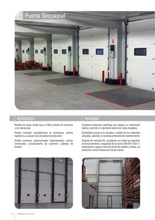 74
Excelente protección calorífuga que asegura un aislamiento
óptimo y permite un importante ahorra de coste energético.
Durabilidad gracias a la robustez y calidad de los materiales
utilizados, además no necesita prácticamente mantenimiento.
Dispone de marcado , cumpliendo con todos los requisitos
de funcionamiento y seguridad de la norma DIN EN 13241-1,
destacando el seguro contra la rotura de muelles y cables y la
protección contra introducción de las manos.
Muelles de carga, donde hay un tráfico intenso de camiones
y de mercancías.
Ámbito industrial, principalmente en almacenes, centros
logísticos y cualquier tipo de planta de producción.
Ámbito comercial, supermercados, hipermercados, centros
comerciales, concesionarios de automóvil, cadenas de
tiendas.
Puerta Seccional
Aplicación Ventajas
Catálogo de productos
 
