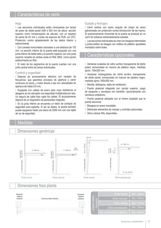 75Accesorios y complementos
Características de serie
Medidas
Dimensiones genéricas
Características opcionales
Hoja Guiado y herrajes
Control y seguridad
Ι Las secciones individuales están compuestas por lamas
de acero de doble pared (500 ó 625 mm de altura, sección
superior como compensación de alturas), con un espesor
de panel de 45 mm y núcleo de espuma de PUR, sin CFC.
Protección contra aplastamiento de los dedos interior y
exteriormente.
Ι Con canales horizontales colocados a una distancia de 125
mm. La sección inferior de la puerta está equipada con una
junta inferior de doble labio y la sección superior con una junta
superior, lacados en ambas caras en RAL 9002, como opción
exteriormente en RAL.
Ι El resto de los segmentos de la puerta cuentan con una
junta central entre las lamas individuales.
Ι Dispone de accionamiento eléctrico con variador de
frecuencia, que garantiza procesos de apertura y cierre
continuos sin picos, y motor directo a eje con velocidades de
apertura de hasta 0,8 m/s.
Ι Equipada con cables de acero para cuya resistencia al
desgarre se ha calculado una seguridad multiplicada por seis.
Un seguro de cable flojo vigila los cables. El accionamiento
dispone de un dispositivo de paracaídas integrado.
Ι En la junta inferior se encuentra un listón de contacto de
seguridad auto-vigilante. Si así se desea, la puerta también
puede equiparse hasta una altura de 2000 mm con una rejilla
de luz de seguridad.
Ι Carril vertical con acero angular de chapa de acero
galvanizada con protección contra introducción de las manos.
El posicionamiento horizontal de la puerta se produce en un
carril de rodadura extremadamente estrable.
Ι Lasseccionesindividualesseunenconbisagrasintermedias
y porta-rodillos de bisagra con rodillos de plástico ajustables
montados sobre bolas.
Ι Ventanas ovaladas de vidrio acrílico transparente de doble
pared, enmarcadas en marcos de plástico negro, medidas
aprox. 700x300 mm.
Ι Ventanas rectangulares de vidrio acrílico transparente
de doble pared, enmarcadas en marcos de plástico negro,
medidas aprox. 650x350 mm.
Ι Manilla, diafragma, rejilla de ventilación.
Ι Puerta peatonal integrada con cerrojo superior, juego
de picaporte y cerradura con bombillo, opcionalmente con
cerradura antipánico.
Ι Puerta peatonal adosada con el mismo acabado que la
puerta seccional.
Ι Bisagras en acero inoxidable.
Ι Diferentes elementos de manejo y controles adicionales.
Ι Otros colores RAL disponibles.
Dimensiones foso planta
Dintel normal Dintel reducido Dintel vertical Dintel sobreelevado
Dintel reducido
Dintel normal Mín. 130mm
Dintel vertical
Dintel sobreelevado
Mín. 170mm
Mín. 110mm
Mín. 130mm
Con accionamiento eléctrico Mín. 340mm
Espaciolateral
necesario
 