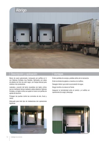 76
Abrigo
Descripción y aplicación Ventajas
Marco de acero galvanizado, compuesto por perfiles en U
con faldones frontales muy flexibles, fabricados con placa
de plástico de 3mm de color negro, con franjas blancas para
orientar a los conductores.
Laterales y sección del techo revestidas con tejido vinílico
que se mantienen tensos mediante cables elásticos; faldones
frontales y el tejido vinílico se sujetan al marco con perfiles de
apriete de aluminio.
Protegen las puertas contra las corrientes de aire, lluvia y
viento.
Adecuado para todo tipo de instalaciones don operaciones
logísticas.
Evitan perdidas de energía, posibles daños de la mercancía.
Evita la entrada de pájaros e insectos en el ediﬁcio.
Desagüe interior que evita la acumulación de agua.
Ningún tornillo a la vista en el frente.
Aseguran la hermeticidad entre el camión y el ediﬁcio en
operaciones de carga y descarga.
Catálogo de productos
 