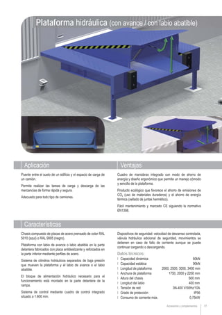 77Accesorios y complementos
Plataforma hidráulica (con avance / con labio abatible)
Aplicación Ventajas
Puente entre el suelo de un edificio y el espacio de carga de
un camión.
Permite realizar las tareas de carga y descarga de las
mercancías de forma rápida y segura.
Adecuado para todo tipo de camiones.
Cuadro de maniobras integrado con modo de ahorro de
energía y diseño ergonómico que permite un manejo cómodo
y sencillo de la plataforma.
Producto ecológico que favorece el ahorro de emisiones de
CO2 (uso de materiales duraderos) y el ahorro de energía
térmica (sellado de juntas hermético).
Fácil mantenimiento y marcado CE siguiendo la normativa
EN1398.
Chasis compuesto de placas de acero prensado de color RAL
5010 (azul) o RAL 9005 (negro).
Plataforma con labio de avance o labio abatible en la parte
delantera fabricados con placa antideslizante y reforzados en
la parte inferior mediante perfiles de acero.
Sistema de cilindros hidráulicos separados de baja presión
que mueven la plataforma y el labio de avance o el labio
abatible.
El bloque de alimentación hidráulico necesario para el
funcionamiento está montado en la parte delantera de la
rampa.
Sistema de control mediante cuadro de control integrado
situado a 1.600 mm.
Características
Dispositivos de seguridad: velocidad de descenso controlada,
válvula hidráulica adicional de seguridad, movimientos se
detienen en caso de fallo de corriente aunque se puede
continuar cargando o descargando.
Datos técnicos:
Ι Capacidad dinámica 60kN
Ι Capacidad estática 90kN
Ι Longitud de plataforma 2000, 2500, 3000, 3400 mm
Ι Anchura de plataforma 1750, 2000 y 2200 mm
Ι Altura del chasis 600 mm
Ι Longitud del labio 400 mm
Ι Tensión de red 3N-400 V/50Hz/10A
Ι Grado de protección IP56
Ι Consumo de corriente máx. 0,75kW
 