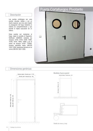Catálogo de productos78
Las puertas cortafuegos son unas
puertas robustas, sólidas y con un
diseño especial, que sirve para impedir
la propagación del fuego mediante un
sistema de compartimentación y que
permite la rápida evacuación de un
edificio.
Estas puertas son resistentes al
fuego, según lo acredita el Organismo
Notificado CIDEMCO mediante los
ensayos: 12732, 12735, 12436, 13098,
16748, 18183, 18943, 19484 y por el
centro de ensayos LICOF: 7106/06,
ensayos realizados según UNE-EN
1634-1:2000, basándose asimismo en la
norma UNE-EN 1363-1:2000.
Puerta Cortafuegos Pivotante
Descripción
Dimensiones genéricas
Detalle de marco y hoja
Medidas hueco panel
 
