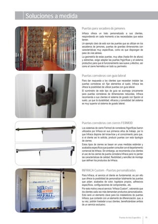 Puertas de Uso Específico 79
Puertas para secadero de jamones
Infraca ofrece un trato personalizado a sus clientes,
respondiendo en cada momento a las necesidades que estos
tienen.
Un ejemplo claro de esto son las puertas que se utilizan en los
secaderos de jamones, puertas de grandes dimensiones con
características muy específicas, como es que dispongan de
paso de vías aéreas.
La geometría de estas puertas, muy altas (hasta 6m de altura)
y estrechas, exige adaptar las puertas frigoríficas y el sistema
productivo para que el funcionamiento sea suave y efectivo, así
como el cierre hermético en todo su perímetro.
Puertas correderas con guía lateral
Para dar respuesta a los clientes que necesitan instalar las
puertas correderas sin fijar elementos al suelo, Infraca les
ofrece la posibilidad de utilizar puertas con guía lateral.
El suministro de este tipo de guía se aconseja únicamente
para puertas correderas de dimensiones reducidas. Infraca
recomienda a sus clientes el sistema de guiado con fijación al
suelo, ya que la durabilidad, eficacia y comodidad del sistema
es muy superior al sistema de guiado lateral.
Puertas correderas con cierres FERMOD
Los sistemas de cierre Fermod de correderas frigoríficas fueron
utilizados por Infraca en sus primeros años de trabajo, por lo
que Infraca dispone del know-how y el conocimiento para que,
si el cliente así lo solicita, producir puertas con esta tipología
de cierres.
Estos tipos de cierres se basan en unas medidas estándar y
acabadosespecíficosquepuedenconsultarconeldepartamento
comercial de Infraca. Sin embargo, se recomienda a los clientes
el uso de los cierres de puerta corredera Infraca para no perder
las características de calidad, flexibilidad y sencillez de montaje
que definen los productos de Infraca.
INFRACA Custom - Puertas personalizadas
Para Infraca, el servicio al cliente es fundamental, es por ello
que ofrece la posibilidad de personalizar totalmente las puertas
que pidan: acabados de color, logotipos propios, adhesivos
específicos, configuraciones de componentes...etc.
Por este motivo crea el servicio “Infraca Custom”, valorando que
los clientes cada vez más demandan productos personalizados.
Esto será un elemento clave para los instaladores de puertas
Infraca, que contarán con un elemento de diferenciación, que, a
su vez, podrán trasladar a sus clientes, beneficiándose ambos
de un servicio exclusivo.
Soluciones a medida
 