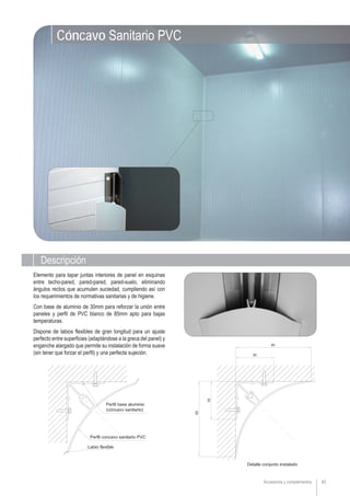 83Accesorios y complementos
Elemento para tapar juntas interiores de panel en esquinas
entre techo-pared, pared-pared, pared-suelo, eliminando
ángulos rectos que acumulen suciedad, cumpliendo así con
los requerimientos de normativas sanitarias y de higiene.
Con base de aluminio de 30mm para reforzar la unión entre
paneles y perfil de PVC blanco de 85mm apto para bajas
temperaturas.
Dispone de labios flexibles de gran longitud para un ajuste
perfecto entre superficies (adaptándose a la greca del panel) y
enganche alargado que permite su instalación de forma suave
(sin tener que forzar el perfil) y una perfecta sujeción.
Descripción
Cóncavo Sanitario PVC
 
