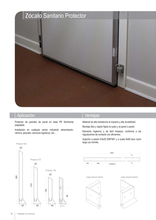 Catálogo de productos84
Aplicación Ventajas
Zócalo Sanitario Protector
Juego esquina interior Juego esquina exterior
Protector de paredes de panel en base PE fácilmente
adaptable.
Instalación en cualquier sector industrial: alimentación,
cárnica, pescado, servicios logísticos, etc...
Material de alta resistencia al impacto y alta durabilidad.
Montaje fácil y rápido fijado al suelo y al panel o pared.
Elemento higiénico y de fácil limpieza, conforme a las
regulaciones de contacto con alimentos.
Sujeción a pared 4.8x25 DIN7981 y a suelo 8x60 taco nylon
largo con tornillo.
Protector 300
Protector 210
Protector 150
 