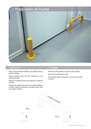 Accesorios y complementos 85
Protecciones de Puertas
Poste y portería metálicos instalados para proteger puertas y
paneles o peredes.
Acabado estándar lacado RAL1003, posibilidad de otros
colores bajo pedido.
Acabado en inoxidable opcional para instalación en ambientes
corrosivos.
Instalación en cualquier área donde haya puertas instaladas y
se utilicen medios de manutención que puedan causar daños
a las puertas o paneles.
Elemento de alta resistencia al impacto y alta durabilidad.
Montaje fácil y rápido fijado al suelo.
Evita costosos gastos de reparación o renovación de puertas
o paneles.
Aplicación Ventajas
 