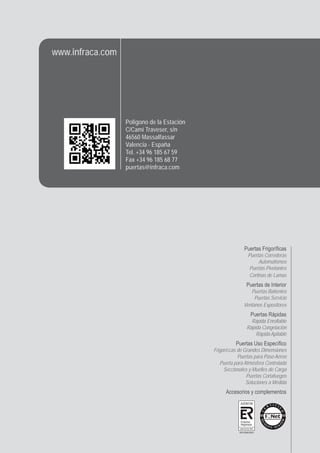 Puertas Frigoríﬁcas
Puertas Correderas
Automatismos
Puertas Pivotantes
Cortinas de Lamas
Puertas de Interior
Puertas Batientes
Puertas Servicio
Ventanos Expositores
Puertas Rápidas
Rápida Enrollable
Rápida Congelación
Rápida Apilable
Puertas Uso Especíﬁco
Frigoríﬁcas de Grandes Dimensiones
Puertas para Paso Aéreo
Puerta para Atmósfera Controlada
Seccionales y Muelles de Carga
Puertas Cortafuegos
Soluciones a Medida
Accesorios y complementos
Polígono de la Estación
C/Camí Traveser, s/n
46560 Massalfassar
Valencia - España
Tel. +34 96 185 67 59
Fax +34 96 185 68 77
puertas@infraca.com
www.infraca.com
Empresa
Registrada
UNE-EN ISO 9001
 