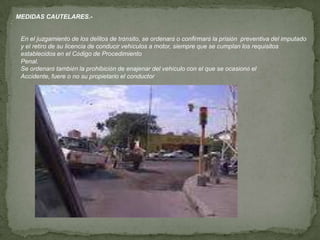 :
MEDIDAS CAUTELARES.-
En el juzgamiento de los delitos de tránsito, se ordenará o confirmará la prisión preventiva del imputado
y el retiro de su licencia de conducir vehículos a motor, siempre que se cumplan los requisitos
establecidos en el Código de Procedimiento
Penal.
Se ordenará también la prohibición de enajenar del vehículo con el que se ocasionó el
Accidente, fuere o no su propietario el conductor
 