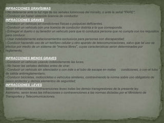 INFRACCIONES GRAVÍSIMAS
- No detenerse ante la luz roja de las señales luminosas del tránsito, o ante la señal "PARE";
- Conducir sin haber obtenido licencia de conductor.
INFRACCIONES GRAVES
- Conducir un vehículo en condiciones físicas o psíquicas deficientes.
- Conducir un vehículo con una licencia de conductor distinta a la que corresponda.
- Entregar el dueño o su tenedor un vehículo para que lo conduzca persona que no cumpla con los requisitos
para conducir.
- Usar indebidamente estacionamientos exclusivos para personas con discapacidad;
- Conducir haciendo uso de un teléfono celular u otro aparato de telecomunicaciones, salvo que tal uso se
efectúe por medio de un sistema de "manos libres", cuyas características serán determinadas por
reglamento;
.
INFRACCIONES MENOS GRAVES
- Conducir un vehículo usando indebidamente las luces.
- No hacer las señales debidas antes de virar;
- Conducir un vehículo sin silenciador o con éste o el tubo de escape en malas condiciones, o con el tubo
de salida antirreglamentario;
- Conducir bicicletas, motocicletas o vehículos similares, contraviniendo la norma sobre uso obligatorio de
casco protector y demás elementos de seguridad;
INFRACCIONES LEVES
Serán infracciones o contravenciones leves todas las demás transgresiones de la presente ley.
Asimismo, serán leves las infracciones o contravenciones a las normas dictadas por el Ministerio de
Transportes y Telecomunicaciones.
 