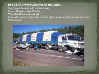 DE LAS CONTRAVENCIONES DE TRANSITO.-
Las contravenciones de tránsito, son:
Leves, Graves y Muy Graves,
Y se clasifican a su vez en:
Leves de primera, segunda y tercera clase, y graves de primera, segunda y
tercera clase
 