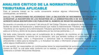 ANALISIS CRITICO DE LA NORMATIVIDAD
TRIBUTARIA APLICABLE
Para el presente trabajo se ha creído conveniente analizar algunas infracciones cometidas por los
contribuyentes, así tenemos:
Artículo 173. INFRACCIONES RELACIONADAS CON LA OBLIGACIÓN DE INSCRIBIRSE, ACTUALIZAR O
ACREDITAR LA INSCRIPCIÓN EN LOS REGISTROS DE LA ADMINISTRACIÓN O DE SOLICITAR QUE SE
ACREDITE DICHA INSCRIPCIÓN O DE PUBLICITAR EL NÚMERO DE REGISTRO ASIGNADO
De acuerdo a lo previsto en el numeral 1 del artículo 87 del Código Tributario, es obligación de los administrados
facilitar las labores de fiscalización y determinación que realice la Administración Tributaria, debiendo para ello
“Inscribirse en los registros de la Administración Tributaria aportando todos los datos necesarios y actualizando
estos en la forma y dentro de los plazos establecidos por las normas pertinentes. (...)”.
Del texto antes transcrito vemos que el cumplimiento de la obligación de inscribirse en los registros de la
Administración Tributaria no termina con la inscripción, sino que también conlleva el cumplimiento de otras
obligaciones formales, como: i) Proporcionar o comunicar toda la información necesaria relativa a los
antecedentes o datos para la inscripción; y, ii) Actualizar los datos o información proporcionados cuando estos
sufran alguna modificación o cambio.
En ese sentido, los responsables y/o contribuyentes tienen la responsabilidad de suministrar información en su
número de RUC, la cual debe estar conforme con la realidad, y, además, deben actualizarla, caso contrario,
conllevaría a cometer infracciones tributarias.
 