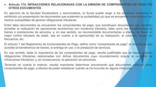  Artículo 174. INFRACCIONES RELACIONADAS CON LA EMISIÓN DE COMPROBANTES DE PAGO Y/U
OTROS DOCUMENTOS
En ejercicio de la facultad fiscalizadora y sancionadora, la Sunat puede exigir a los deudores tributarios la
exhibición y/o presentación de documentos que sustenten la contabilidad y/o que se encuentren relacionados con
hechos susceptibles de generar obligaciones tributarias.
Entre tales documentos se encuentran los comprobantes de pago, que constituyen documentos que permiten
acreditar la realización de operaciones económicas con incidencia tributaria, tales como las transferencias de
bienes o prestaciones de servicios; y, en ese sentido, es recomendable documentarlas a efectos de llevar un
mejor control tributario de estas, sea en cuanto a la oportunidad de su realización, el volumen, monto y/o
frecuencia, etc.
El artículo 1 del Reglamento de Comprobantes de Pago, define como “comprobante de pago” al documento que
acredita la transferencia de bienes, la entrega en uso, o la prestación de servicios.
En ese sentido, dada la importancia de los comprobantes de pago, resulta justificable que se hayan previsto
obligaciones tributarias relacionadas con dichos documentos cuyo incumplimiento origina la comisión de
infracciones tributarias; y, en consecuencia, la aplicación de sanciones.
Teniendo en cuenta lo anterior, resulta importante determinar previamente qué documentos califican como
comprobantes de pago, a efectos de poder establecer cuándo se ha incurrido en alguna infracción.
 