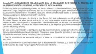 Artículo177°.- INFRACCIONES RELACIONADAS CON LA OBLIGACIÓN DE PERMITIR EL CONTROL DE
LA ADMINISTRACIÓN, INFORMAR Y COMPARECER ANTE LA MISMA
Si bien una de las principales obligaciones del deudor tributario lo constituye el hecho de pagar los tributos que
sean de su cargo (obligación sustancial), esta no es la única obligación, pues existen otras de carácter formal
cuyo cumplimiento también es importante, las cuales tienen como finalidad facilitar el ejercicio de las labores de
fiscalización por parte de la Administración Tributaria.
Tales obligaciones formales, de alguna u otra forma, han sido establecidas en el artículo 87 del Código
Tributario. Algunas de ellas son de aplicación no solo para aquellos sujetos que califiquen como deudores
tributarios (sean contribuyentes o responsables), sino también para los terceros que no tengan dicha calidad,
esto último, creemos, en virtud del vínculo contractual o de negocios que puede establecerse entre ambos
(deudor tributario y tercero).
En este sentido, la infracción se configuraría cuando el administrado no cumple con exhibir los libros, registros y
documentos solicitados por la Administración Tributaria, a pesar de contar con ellos. Y para que, se configure la
infracción es necesario que se cumpla con dos condiciones:
i) Que el administrado se encuentre obligado a llevar la documentación solicitada por la Administración
Tributaria.
ii) Que el administrado cuente físicamente con la documentación solicitada, y, a pesar de ello, no cumpla con
exhibirla dentro del plazo otorgado por la Administración Tributaria.
 