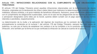 Artículo 178°.- INFRACCIONES RELACIONADAS CON EL CUMPLIMIENTO DE LAS OBLIGACIONES
TRIBUTARIAS
El artículo 178 del Código Tributario prevé aquellas infracciones relacionadas con la determinación de deuda
tributaria, originadas por la declaración de cifras o datos falsos que implicaron la determinación de créditos o saldos
indebidos, tributos omitidos, o el goce indebido de beneficios tributarios. Asimismo, prevé infracciones relacionadas
con el cumplimiento de obligaciones sustanciales, como es el caso de las obligaciones de los agentes de retención
o percepción designados como tales por la Sunat, quienes deben cumplir con el pago oportuno de los montos
retenidos o percibidos, respectivamente.
La determinación de la multa y la aplicación del régimen de incentivos por la comisión de tales infracciones,
principalmente la contenida en el numeral 1 del artículo 178 del Código Tributario, siempre han sido causa de
polémica, no solo por el hecho de establecer con certeza si se ha cumplido o no la conducta considerada como
infracción, sino también por la forma en la que verificada la infracción se calcula la cuantía de la sanción.
 