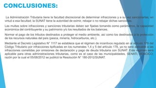 CONCLUSIONES:
La Administración Tributaria tiene la facultad discrecional de determinar infracciones y a su vez sancionarlas, en
virtud a esa facultad; la SUNAT tiene la autoridad de eximir, rebajar o no rebajar dichas sanciones.
Las multas sobre infracciones y sanciones tributarias deben ser fijadas tomando como parámetros, la capacidad
económica del contribuyente y su patrimonio y/o los resultados de los balances.
Normar el pago de los tributos destinados a proteger el medio ambiente, así como los destinados a la protección
de los recursos naturales del país (pesca, minería, hidrocarburos, etc.).
Mediante el Decreto Legislativo N° 1117 se establece que el régimen de incentivos regulado en al artículo 179 del
Código Tributario por infracciones tipificadas en los numerales 1,4 y 5 del artículo 178, ya no será aplicable a las
infracciones cometidas por omisiones de declaración y pago de deuda tributaria con SUNAT. Este régimen será
aplicable para otras administraciones tributarias, como es el caso de las municipalidades, SENATI, SENCICO;
razón por la cual el 05/08/2012 se publicó la Resolución N° 180-2012/SUNAT.
 