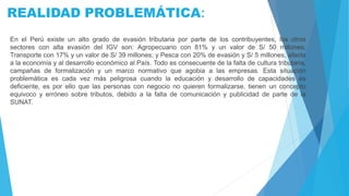 REALIDAD PROBLEMÁTICA:
En el Perú existe un alto grado de evasión tributaria por parte de los contribuyentes, los otros
sectores con alta evasión del IGV son: Agropecuario con 81% y un valor de S/ 50 millones;
Transporte con 17% y un valor de S/ 39 millones; y Pesca con 20% de evasión y S/ 5 millones, afecta
a la economía y al desarrollo económico al País. Todo es consecuente de la falta de cultura tributaria,
campañas de formalización y un marco normativo que agobia a las empresas. Esta situación
problemática es cada vez más peligrosa cuando la educación y desarrollo de capacidades es
deficiente, es por ello que las personas con negocio no quieren formalizarse, tienen un concepto
equivoco y erróneo sobre tributos, debido a la falta de comunicación y publicidad de parte de la
SUNAT.
 