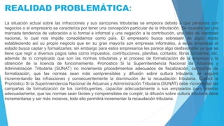 REALIDAD PROBLEMÁTICA:
La situación actual sobre las infracciones y sus sanciones tributarias se empeora debido a que personas con
negocios o el empresario se caracteriza por tener una concepción particular de la tributación. Se muestra así una
marcada tendencia de valoración a lo formal e informal y una negación a la contribución, una falta de identidad
nacional, lo cual nos impide consolidarnos como país. El empresario busca sobresalir de algún modo
estableciendo así su propio negocio que en su gran mayoría son empresas informales, a estas empresas el
estado busca captar y formalizarlas; sin embargo para estos empresarios les parece algo desfavorable ya que se
tiene que regir a diversos pagos tales como impuestos, contribuciones, planillas, contador, libros contables, etc,
además de lo complicado que son las normas tributarias y el proceso de formalización de la empresa y la
obtención de la licencia de funcionamiento. Pronostico Si la Superintendencia Nacional de Aduanas y
Administración Tributaria (SUNAT) no incrementa procedimientos adecuados de fiscalización, campañas de
formalización, que las normas sean más comprensibles y difusión sobre cultura tributaria, se seguirá
incrementando las infracciones y consecuentemente la disminución de la recaudación tributaria. Control al
Pronóstico Si la Superintendencia Nacional de Aduanas y Administración Tributaria (SUNAT) debe incrementar las
campañas de formalización de los contribuyentes, capacitar adecuadamente a sus empleados para orientar
adecuadamente, que las normas sean fáciles y comprensibles de cumplir, la difusión sobre cultura tributaria debe
incrementarse y ser más incisivos, todo ello permitirá incrementar la recaudación tributaria.
 