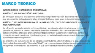 MARCO TEORICO
INFRACCIONES Y SANCIONES TRIBUTARIAS:
ARTÍCULO 164: INFRACCIÓN TRIBUTARIA:
Es infracción tributaria, toda acción u omisión que importe la violación de normas tributarias, siempre
que se encuentre tipificada como tal en el presente título u otras leyes o decretos legislativos.
ARTÍCULO 165: DETERMINACIÓN DE LA INFRACCIÓN, TIPOS DE SANCIONES Y AGENTES
FISCALIZADORES:
La infracción será determinada en forma objetiva y sancionada administrativamente con penas
pecuniarias, comiso de bienes, internamiento temporal de vehículos, cierre temporal de
establecimiento u oficina de profesionales independientes y suspensión de licencias, permisos,
concesiones o autorizaciones vigentes otorgadas por entidades del estado para el desempeño de
actividades o servicios públicos.
En el control del cumplimiento de las obligaciones tributarias administradas por la Superintendencia
Nacional de Administración Tributaria (SUNAT), se presume la veracidad de los actos comprados por
los agentes fiscalizadores, de acuerdo a lo que se establezca mediante Decreto Supremo.
 