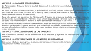 ARTÍCULO 166: FACULTAD SANCIONADORA:
La Administración Tributaria tiene la facultad discrecional de determinar administrativamente las infracciones
tributarias.
En virtud la citada facultad discrecional, la Administración Tributaria también puede aplicar gradualmente las
sanciones por infracciones tributarias, en la forma y condiciones que ella establezca, mediante Resolución de
Superintendencia o norma de rango similar.
Para ello graduar las sanciones, la Administración Tributaria se encuentra facultada para fijar, mediante
Resolución de Superintendencia o norma de rango similar, los parámetros o criterios objetivos que correspondan
así como para determinar tramos menores al monto de la sanción establecida en las normas.
La gradualidad de las sanciones solo procederá hasta antes que interponga recurso de apelación ante el Tribunal
Fiscal contra las resoluciones que resuelven la reclamación de resoluciones que establezcan sanciones, órdenes
de pago o Resoluciones de Determinación en los casos que éstas últimas estuvieran vinculadas con sanciones de
multas aplicadas.
ARTÍCULO 167: INTRANSMISIBILIDAD DE LAS SANCIONES:
Por su naturaleza personal, no son transmisibles a los herederos y legatarios las sanciones por infracciones
tributarias.
ARTÍCULO 168: IRRETROACTIVIDAD DE LAS NORMAS SANCIONADORAS:
Las normas tributarias que supriman o reduzcan sanciones por infracciones tributarias no extinguirán las que se
encuentren en trámite o en ejecución.
 