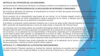 ARTÍCULO 169: EXTINCIÓN DE LAS SANCIONES:
Las sanciones por infracciones tributarias se extinguen conforme a lo establecido en el artículo 27.
ARTÍCULO 170: IMPROCEDENCIA DE LA APLICACIÓN DE INTERESES Y SANCIONES:
No procede la aplicación de intereses, la actualización en función al índice de precios al consumidor de corresponder,
ni la aplicación de sanciones si:
Como producto de la interpretación equivocada de una norma, no se hubiese pagado monto alguno de la deuda
tributaria relacionada con dicha interpretación hasta la aclaración de la misma, y siempre que la norma aclaratoria
señale expresamente que es de aplicación al presente numeral.
A tal efecto, la aclaración podrá realizarse mediante Ley o norma de rango similar, Decreto Supremo refrendado por el
MEF, resolución de Superintendencia o norma de rango similar o resolución del Tribunal Fiscal.
Los intereses que no procede aplicar son aquellos devengados desde el día siguiente del vencimiento de la obligación
tributaria hasta los diez (10) días siguientes a la publicación de la aclaración en el diario oficial El Peruano. Respecto a
las sanciones, no se aplicarán las correspondientes a infracciones originadas por la interpretación equivocada de la
norma hasta el plazo ante indicado. La actualización en función al índice de Precios al Consumidor que no procede
aplicar es aquella que se refiere el artículo 33 del presente código o el artículo 51 de la Ley General de Aduanas que
corresponde hasta diez (10) días hábiles siguientes hasta la publicación de la aclaración en el diario oficial El Peruano.
La Administración Tributaria haya tenido duplicidad de criterio, en la aplicación de la norma y solo respecto de los
hechos producidos, mientras el criterio anterior estuvo vigente.
ARTÍCULO 171: PRINCIPIOS DE LA POTESTAD SANCIONADORA:
La Administración Tributaria ejercerá su facultad de imponer sanciones de acuerdo con los principios de legalidad,
tipicidad, non bis in ídem, proporcionalidad, no concurrencia de infracciones y, otros principios aplicables.
 