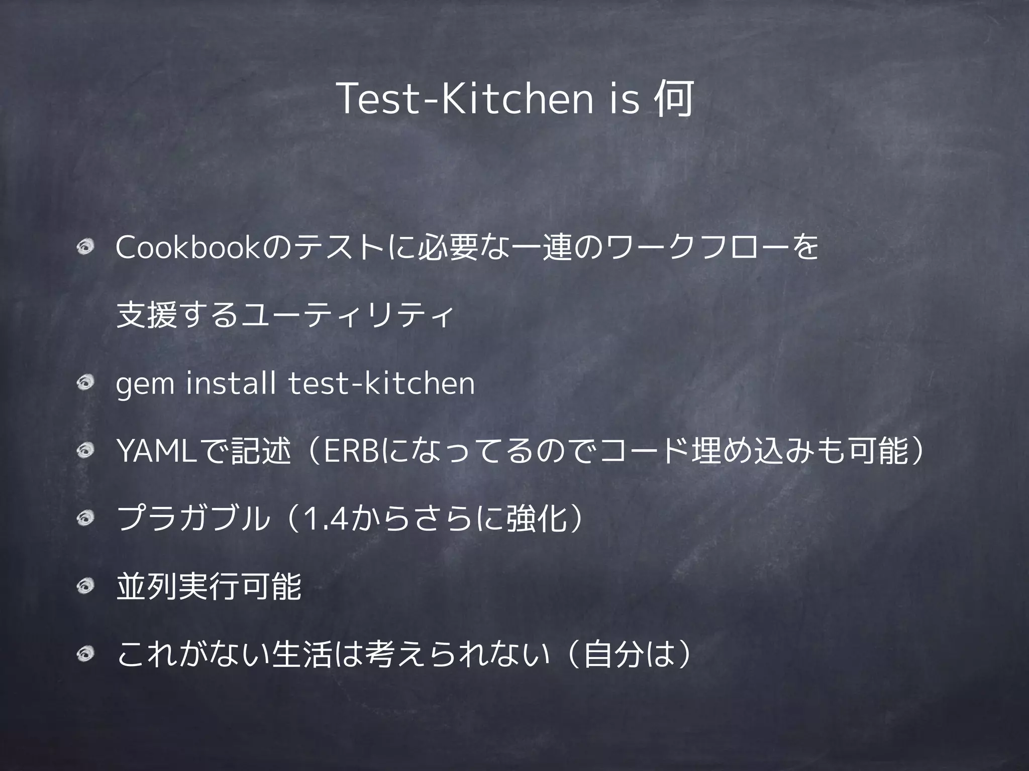 Test-Kitchen is 何
Cookbookのテストに必要な一連のワークフローを 
支援するユーティリティ
gem install test-kitchen
YAMLで記述（ERBになってるのでコード埋め込みも可能）
プラガブル（1.4からさらに強化）
並列実行可能
これがない生活は考えられない（自分は）
 