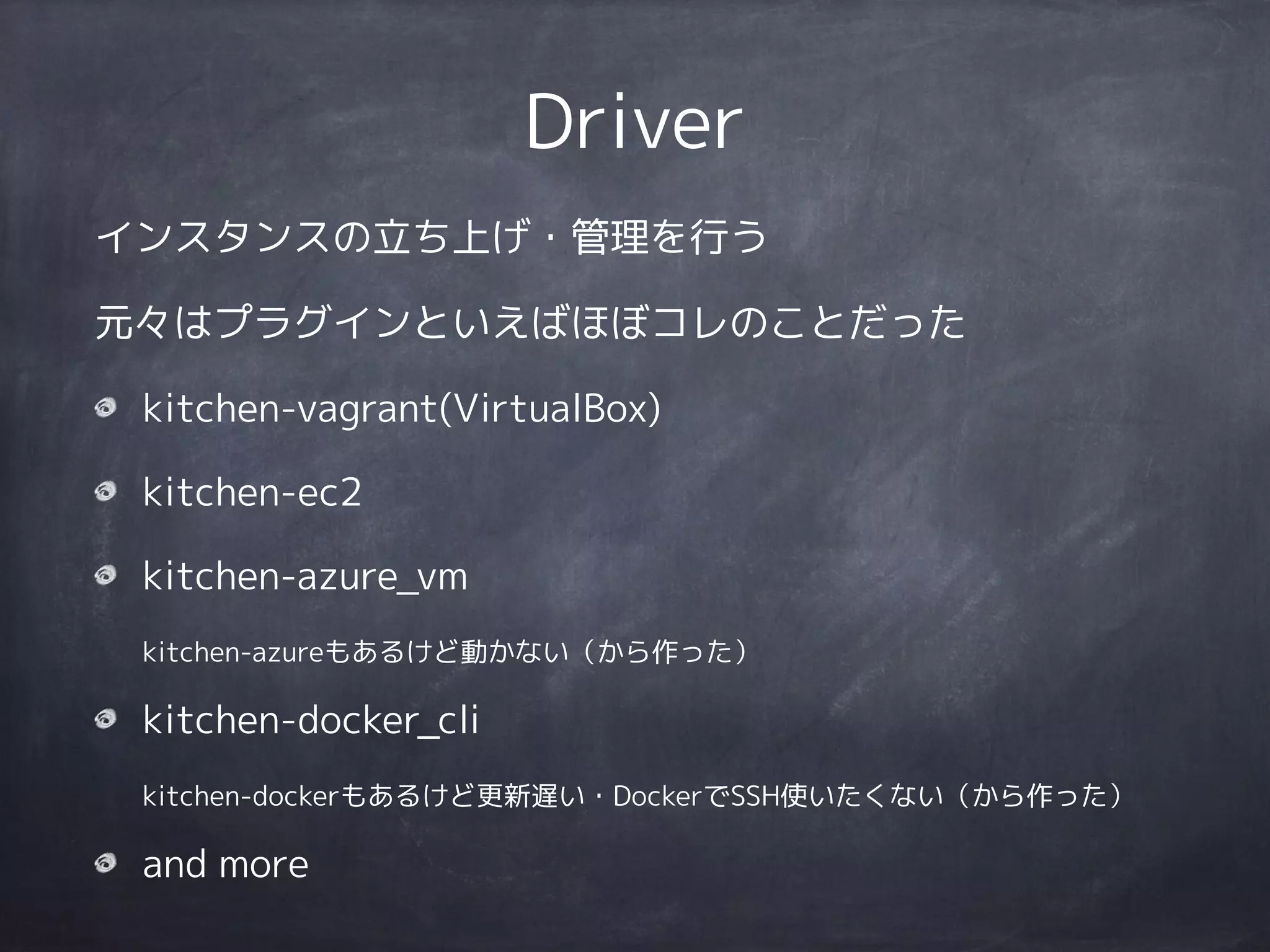 Driver
インスタンスの立ち上げ・管理を行う
元々はプラグインといえばほぼコレのことだった
kitchen-vagrant(VirtualBox)
kitchen-ec2
kitchen-azure_vm 
kitchen-azureもあるけど動かない（から作った）
kitchen-docker_cli 
kitchen-dockerもあるけど更新遅い・DockerでSSH使いたくない（から作った）
and more
 