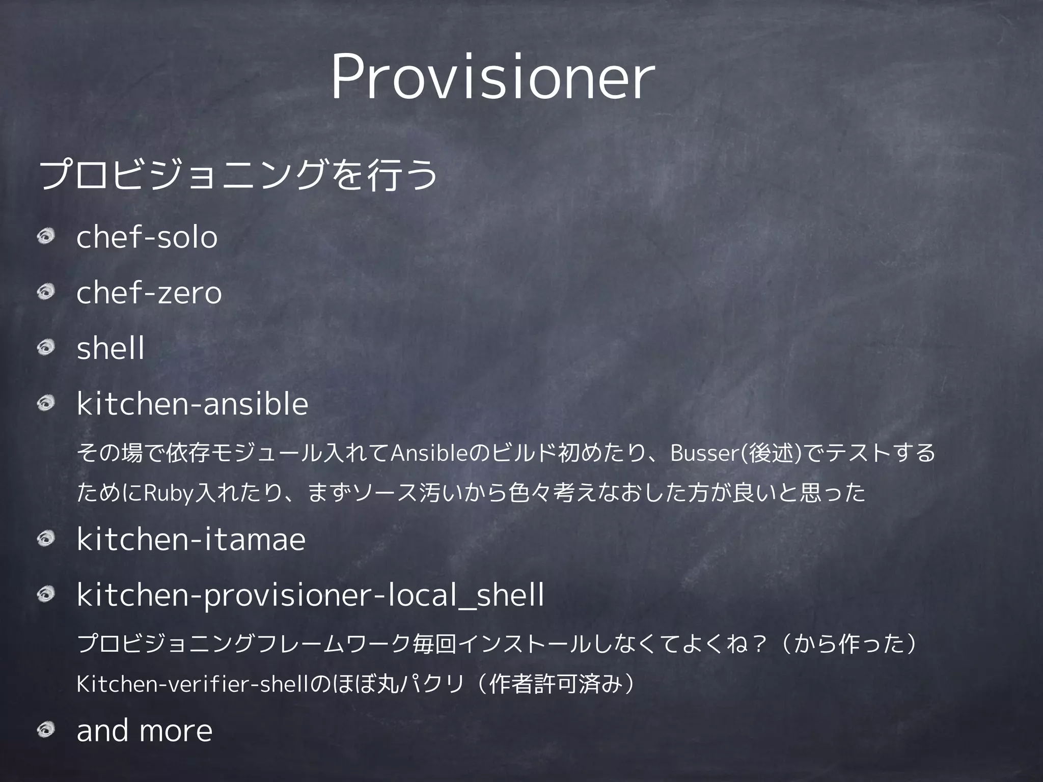 Provisioner
プロビジョニングを行う
chef-solo
chef-zero
shell
kitchen-ansible 
その場で依存モジュール入れてAnsibleのビルド初めたり、Busser(後述)でテストする
ためにRuby入れたり、まずソース汚いから色々考えなおした方が良いと思った
kitchen-itamae
kitchen-provisioner-local_shell 
プロビジョニングフレームワーク毎回インストールしなくてよくね？（から作った） 
Kitchen-verifier-shellのほぼ丸パクリ（作者許可済み）
and more
 
