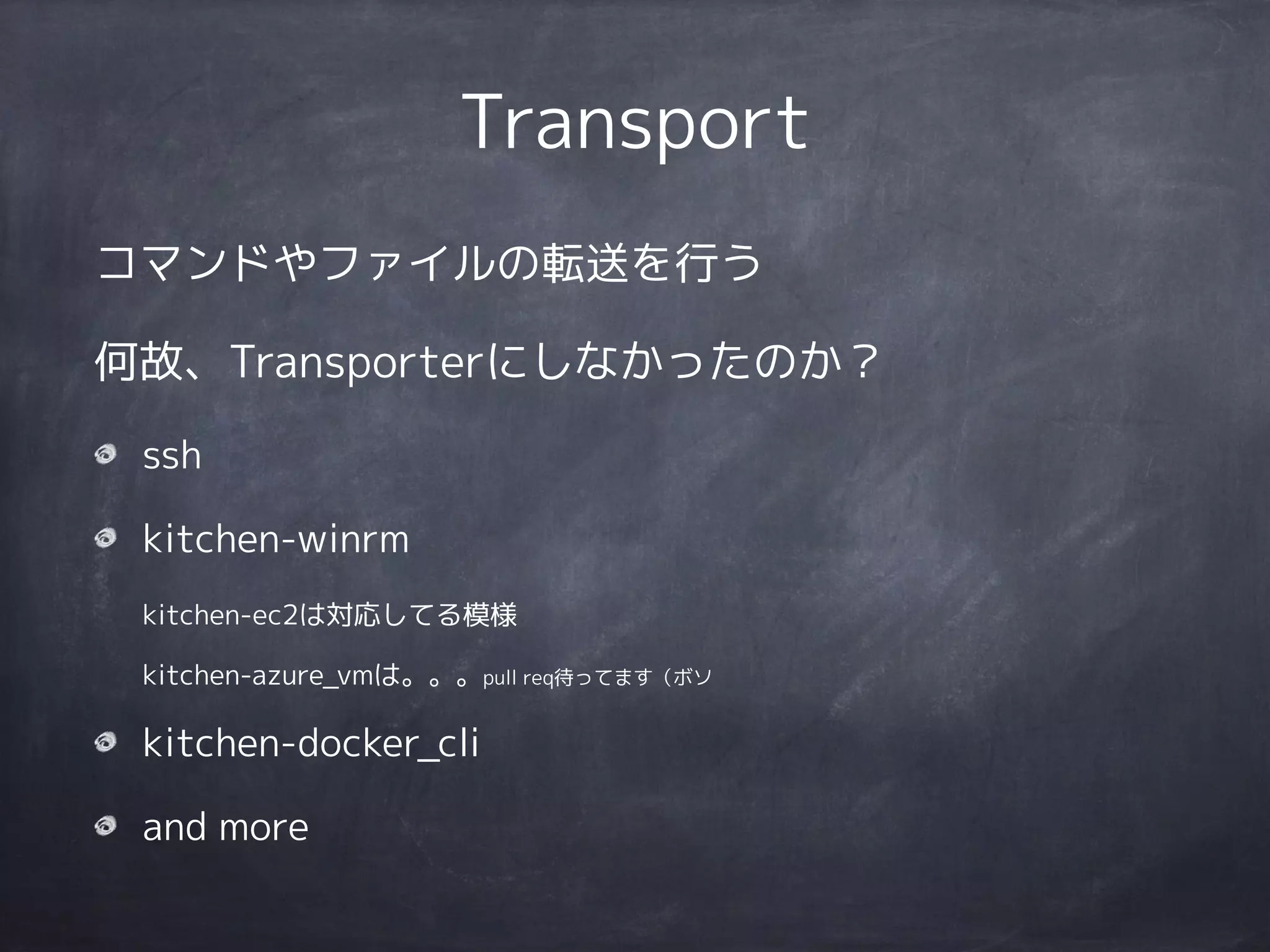 Transport
コマンドやファイルの転送を行う
何故、Transporterにしなかったのか？
ssh
kitchen-winrm 
kitchen-ec2は対応してる模様 
kitchen-azure_vmは。。。pull req待ってます（ボソ
kitchen-docker_cli
and more
 