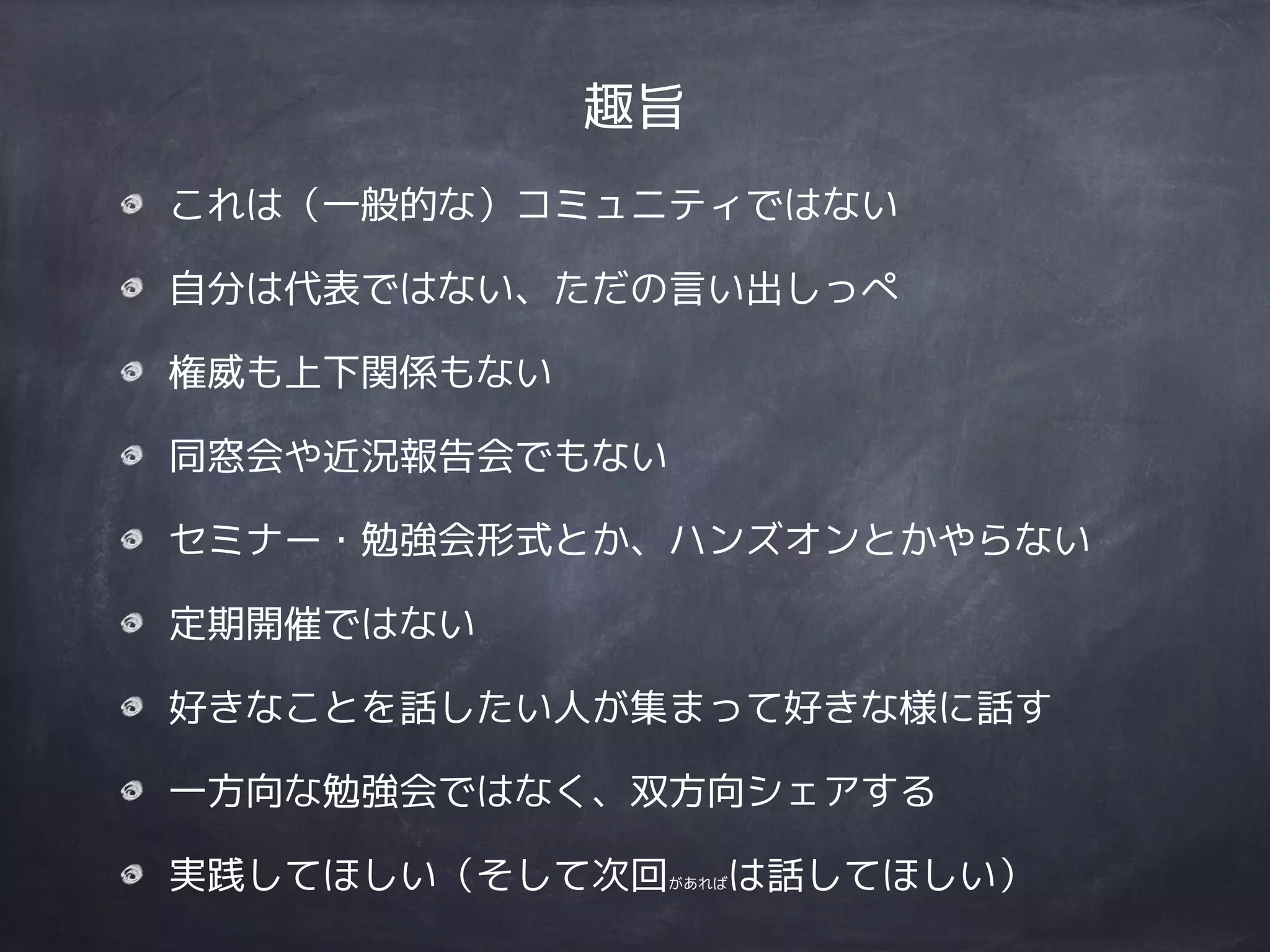 趣旨
これは（一般的な）コミュニティではない
自分は代表ではない、ただの言い出しっぺ
権威も上下関係もない
同窓会や近況報告会でもない
セミナー・勉強会形式とか、ハンズオンとかやらない
定期開催ではない
好きなことを話したい人が集まって好きな様に話す
一方向な勉強会ではなく、双方向シェアする
実践してほしい（そして次回があればは話してほしい）
 