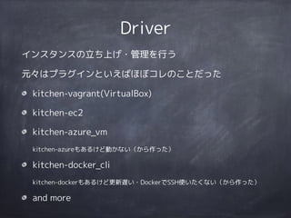 Driver
インスタンスの立ち上げ・管理を行う
元々はプラグインといえばほぼコレのことだった
kitchen-vagrant(VirtualBox)
kitchen-ec2
kitchen-azure_vm 
kitchen-azureもあるけど動かない（から作った）
kitchen-docker_cli 
kitchen-dockerもあるけど更新遅い・DockerでSSH使いたくない（から作った）
and more
 