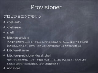 Provisioner
プロビジョニングを行う
chef-solo
chef-zero
shell
kitchen-ansible 
その場で依存モジュール入れてAnsibleのビルド初めたり、Busser(後述)でテストする
ためにRuby入れたり、まずソース汚いから色々考えなおした方が良いと思った
kitchen-itamae
kitchen-provisioner-local_shell 
プロビジョニングフレームワーク毎回インストールしなくてよくね？（から作った） 
Kitchen-verifier-shellのほぼ丸パクリ（作者許可済み）
and more
 