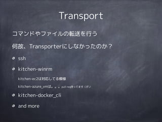 Transport
コマンドやファイルの転送を行う
何故、Transporterにしなかったのか？
ssh
kitchen-winrm 
kitchen-ec2は対応してる模様 
kitchen-azure_vmは。。。pull req待ってます（ボソ
kitchen-docker_cli
and more
 