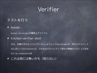 Verifier
テストを行う
busser 
busser-serverspecが事実上デファクト
kitchen-verifier-shell 
元々、対象の外からつついてテストしようというServerspecや、外からテストして
なんぼというInfratasterは、できるならセットアップ済みの環境からさくっと叩き
たい by sawanoboly氏
これは他には無いかも（知らない）
 