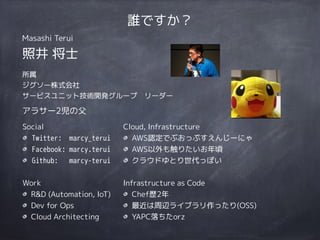 Social
Twitter: marcy_terui
Facebook: marcy.terui
Github: marcy-terui
Work
R&D (Automation, IoT)
Dev for Ops
Cloud Architecting
Cloud, Infrastructure
AWS認定でぶおっぷすえんじーにゃ
AWS以外も触りたいお年頃
クラウドゆとり世代っぽい
Infrastructure as Code
Chef歴2年
最近は周辺ライブラリ作ったり(OSS)
YAPC落ちたorz
誰ですか？
Masashi Terui
照井 将士
所属
ジグソー株式会社
サービスユニット技術開発グループ　リーダー
アラサー2児の父
 
