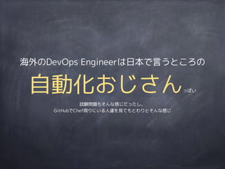 海外のDevOps Engineerは日本で言うところの
自動化おじさんっぽい
試験問題もそんな感じだったし、
GitHubでChef周りにいる人達を見てもとわりとそんな感じ
 