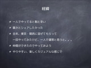 経緯
一人でやってると割と辛い
誰かとシェアしたかった
去年、東京・関西に混ぜてもらって 
一回やってみたけど、一人で運営と思うと。。。
仲間ができたのでやってみよう
やりやすい、楽しくカジュアルな感じで
 