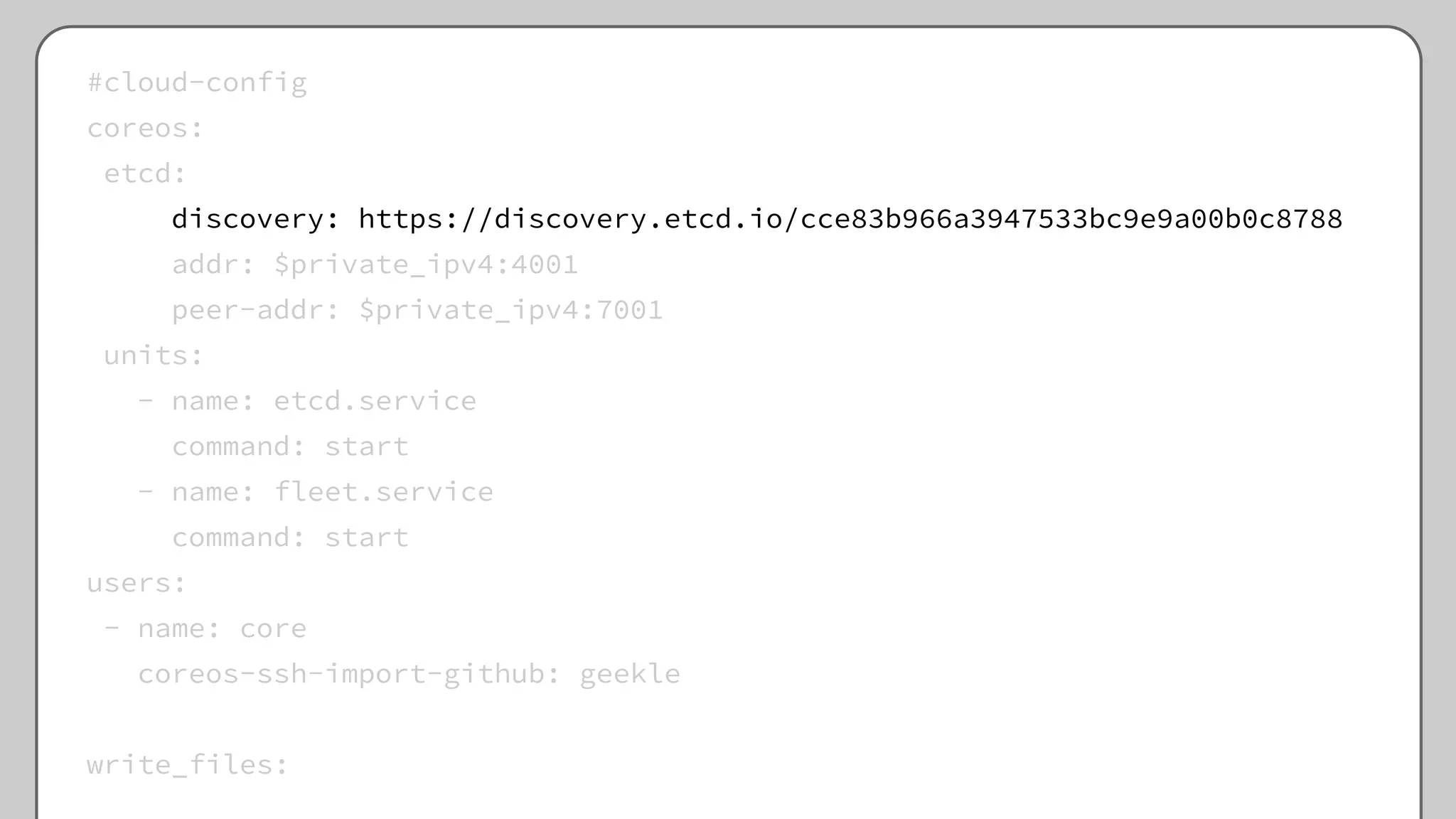 #cloud-config
coreos:
etcd:
discovery: https://discovery.etcd.io/cce83b966a3947533bc9e9a00b0c8788
addr: $private_ipv4:4001
peer-addr: $private_ipv4:7001
units:
- name: etcd.service
command: start
- name: fleet.service
command: start
users:
- name: core
coreos-ssh-import-github: geekle
write_files:
 