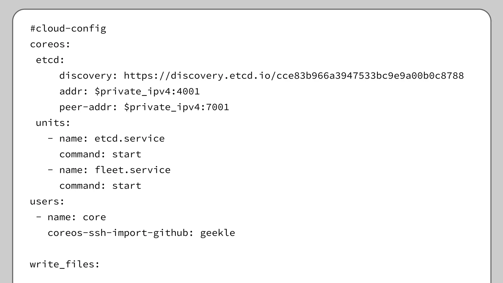 #cloud-config
coreos:
etcd:
discovery: https://discovery.etcd.io/cce83b966a3947533bc9e9a00b0c8788
addr: $private_ipv4:4001
peer-addr: $private_ipv4:7001
units:
- name: etcd.service
command: start
- name: fleet.service
command: start
users:
- name: core
coreos-ssh-import-github: geekle
write_files:
 