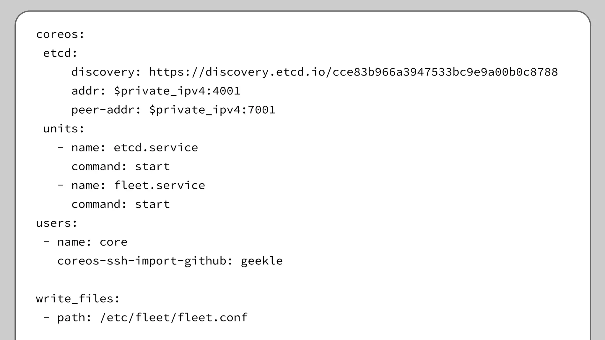 coreos:
etcd:
discovery: https://discovery.etcd.io/cce83b966a3947533bc9e9a00b0c8788
addr: $private_ipv4:4001
peer-addr: $private_ipv4:7001
units:
- name: etcd.service
command: start
- name: fleet.service
command: start
users:
- name: core
coreos-ssh-import-github: geekle
write_files:
- path: /etc/fleet/fleet.conf
 