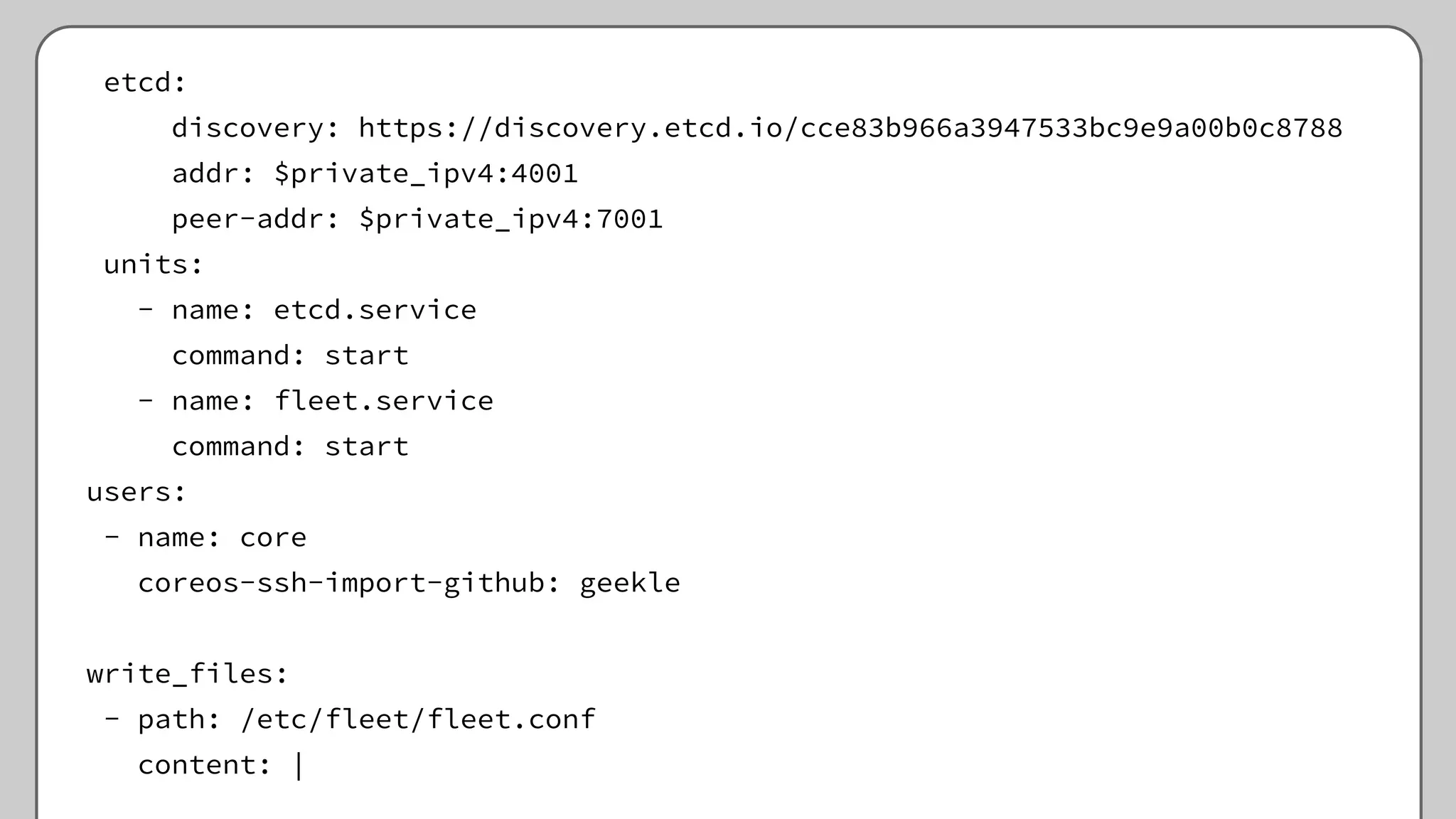 etcd:
discovery: https://discovery.etcd.io/cce83b966a3947533bc9e9a00b0c8788
addr: $private_ipv4:4001
peer-addr: $private_ipv4:7001
units:
- name: etcd.service
command: start
- name: fleet.service
command: start
users:
- name: core
coreos-ssh-import-github: geekle
write_files:
- path: /etc/fleet/fleet.conf
content: |
 