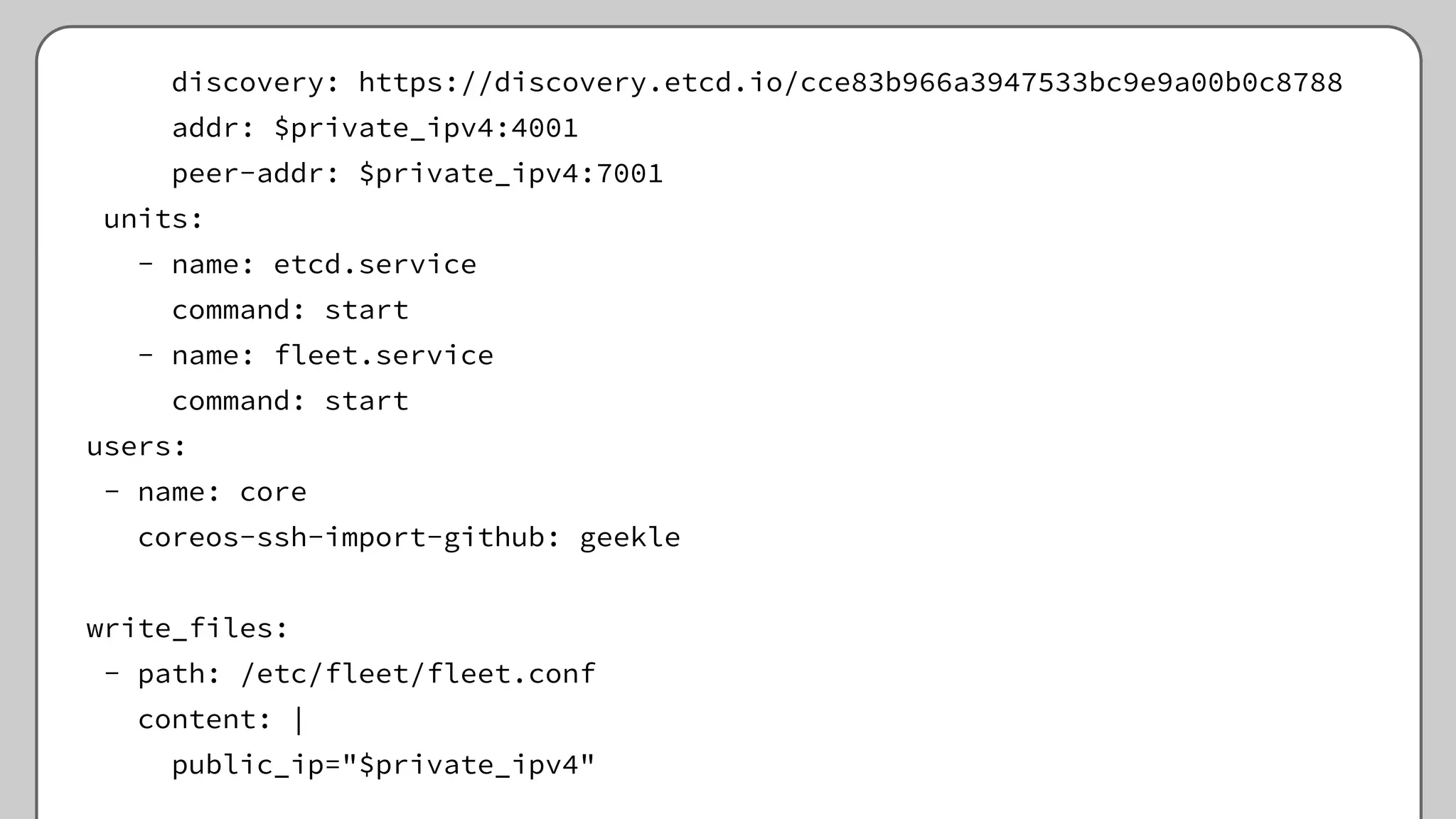 discovery: https://discovery.etcd.io/cce83b966a3947533bc9e9a00b0c8788
addr: $private_ipv4:4001
peer-addr: $private_ipv4:7001
units:
- name: etcd.service
command: start
- name: fleet.service
command: start
users:
- name: core
coreos-ssh-import-github: geekle
write_files:
- path: /etc/fleet/fleet.conf
content: |
public_ip="$private_ipv4"
 