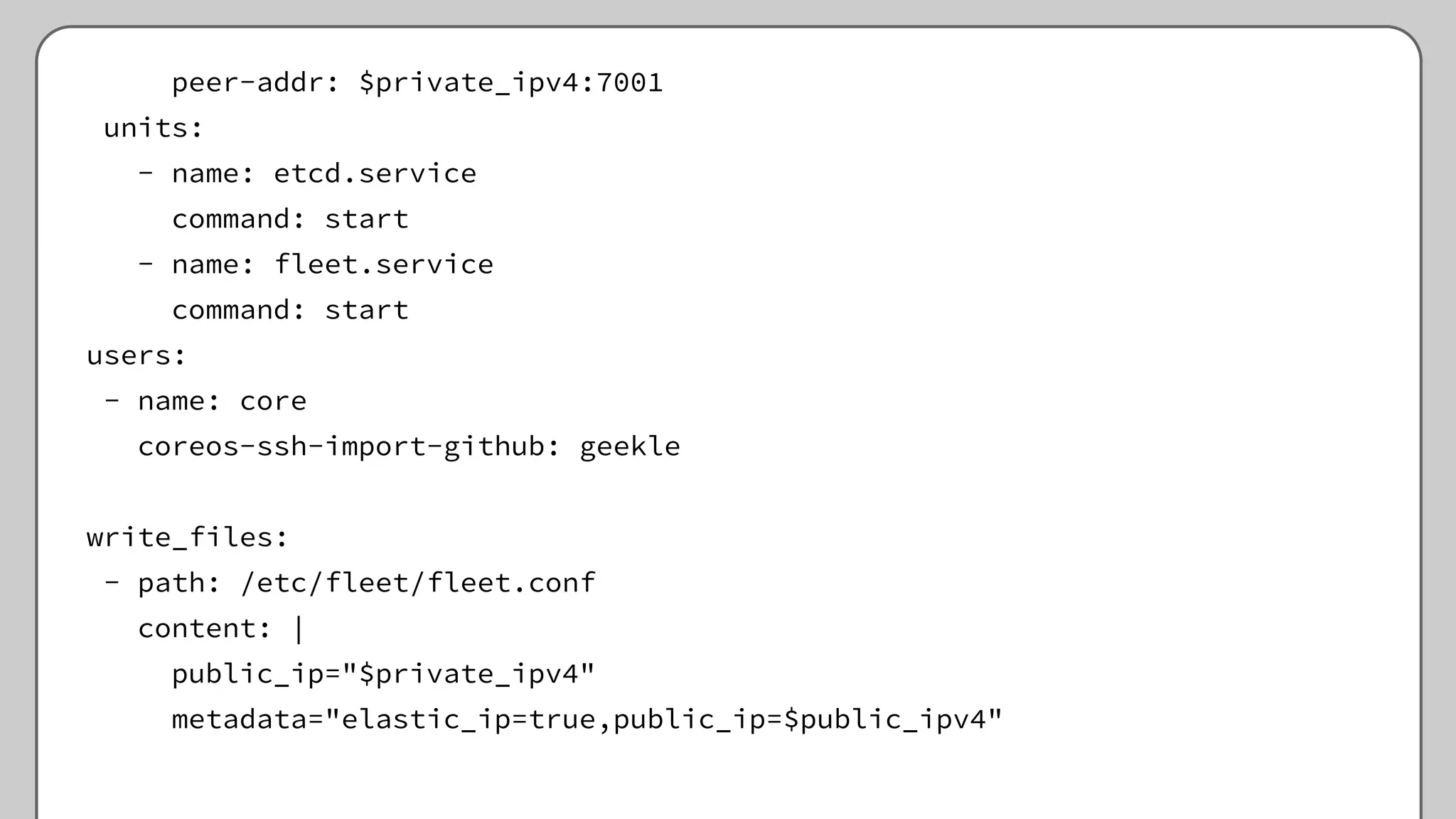 peer-addr: $private_ipv4:7001
units:
- name: etcd.service
command: start
- name: fleet.service
command: start
users:
- name: core
coreos-ssh-import-github: geekle
write_files:
- path: /etc/fleet/fleet.conf
content: |
public_ip="$private_ipv4"
metadata="elastic_ip=true,public_ip=$public_ipv4"
 