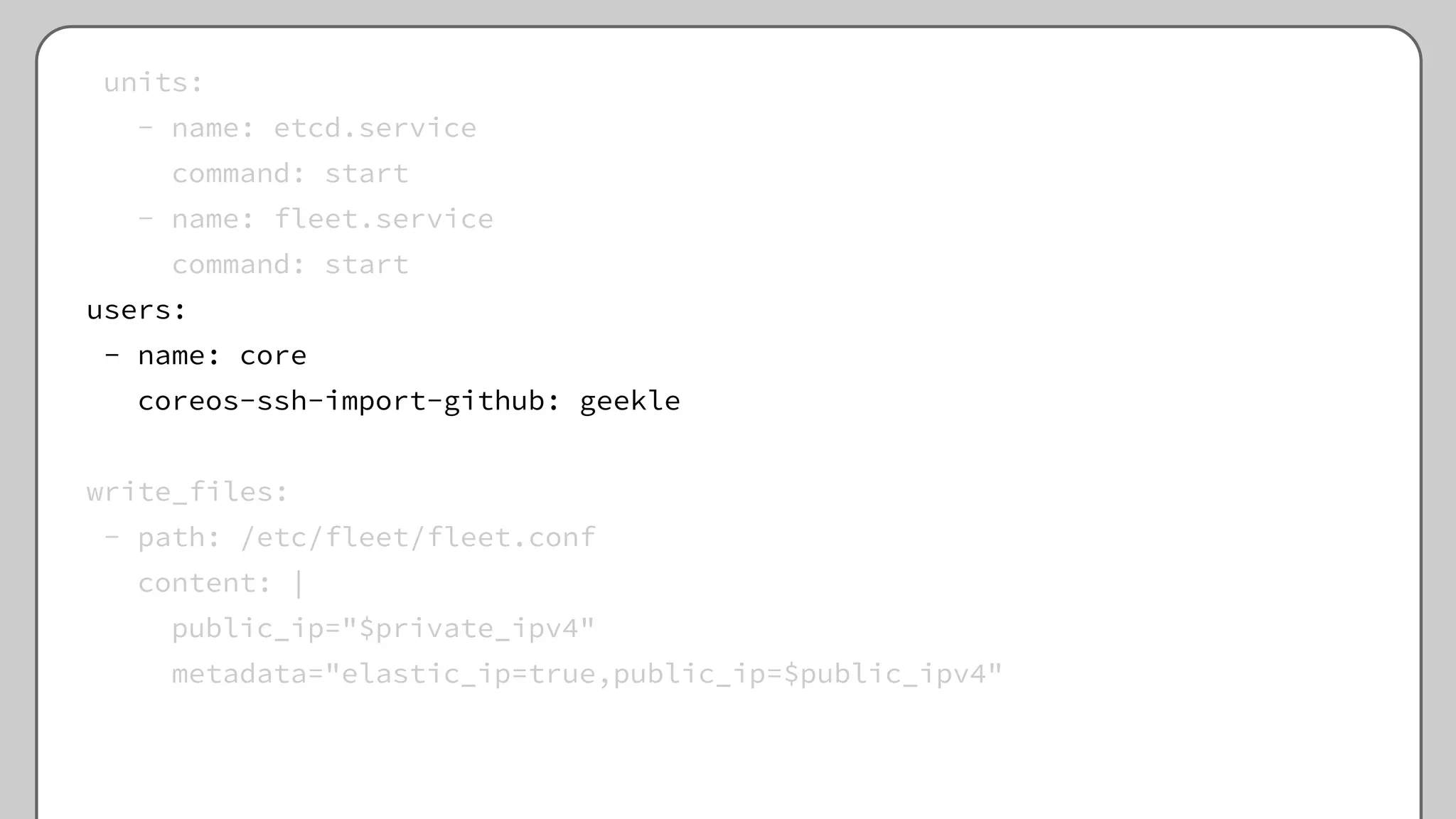 units:
- name: etcd.service
command: start
- name: fleet.service
command: start
users:
- name: core
coreos-ssh-import-github: geekle
write_files:
- path: /etc/fleet/fleet.conf
content: |
public_ip="$private_ipv4"
metadata="elastic_ip=true,public_ip=$public_ipv4"
 