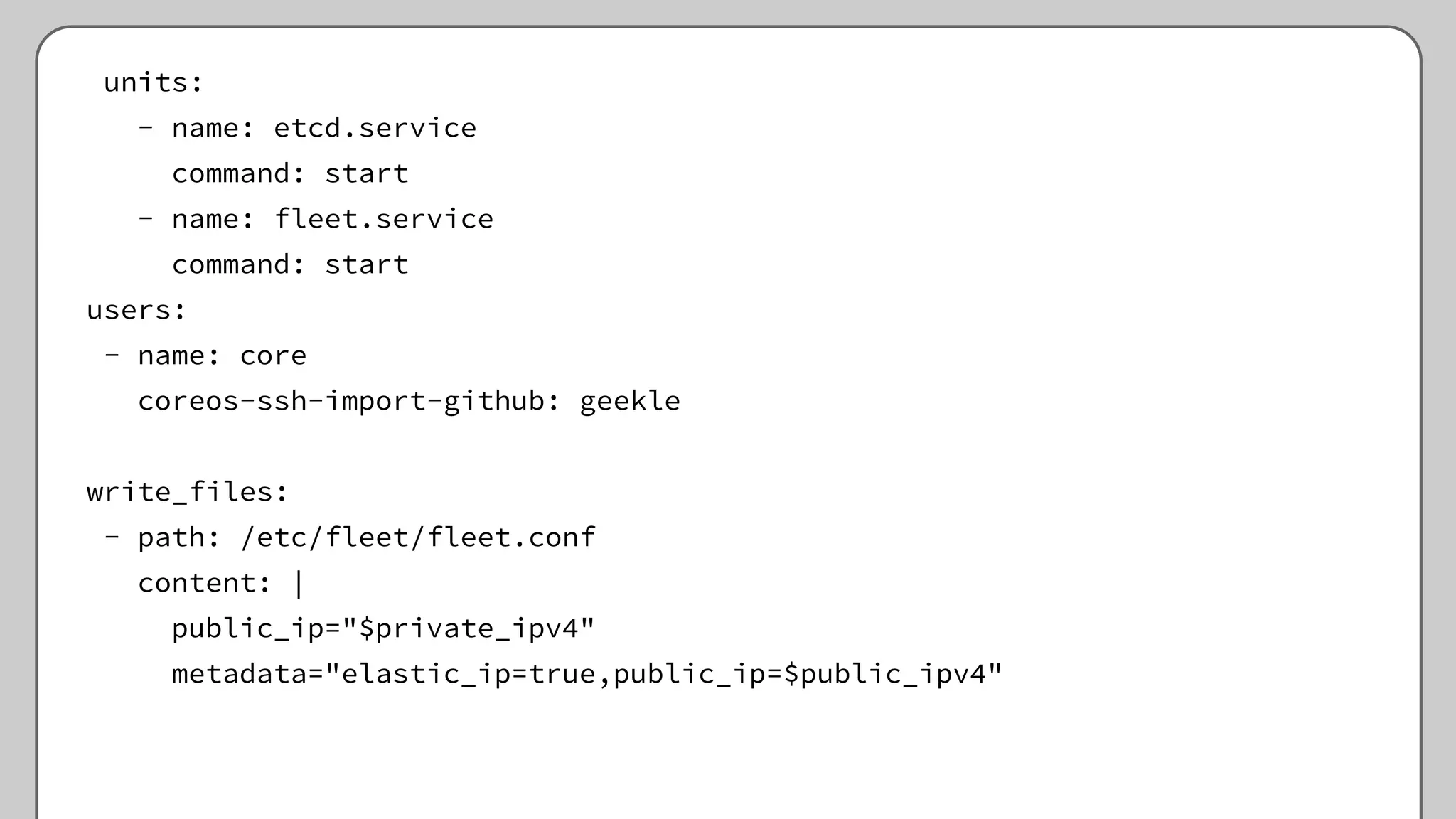 units:
- name: etcd.service
command: start
- name: fleet.service
command: start
users:
- name: core
coreos-ssh-import-github: geekle
write_files:
- path: /etc/fleet/fleet.conf
content: |
public_ip="$private_ipv4"
metadata="elastic_ip=true,public_ip=$public_ipv4"
 