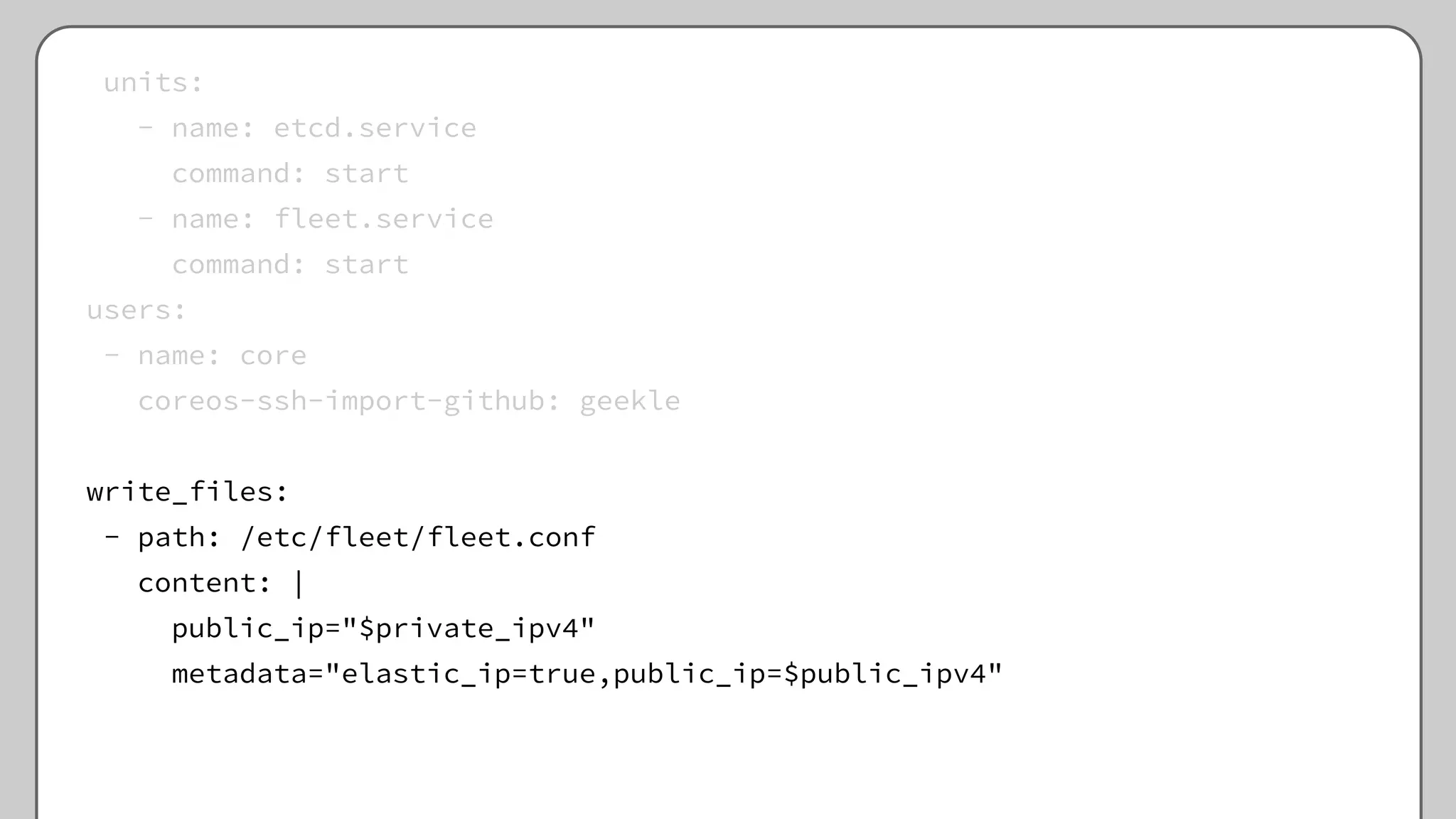 units:
- name: etcd.service
command: start
- name: fleet.service
command: start
users:
- name: core
coreos-ssh-import-github: geekle
write_files:
- path: /etc/fleet/fleet.conf
content: |
public_ip="$private_ipv4"
metadata="elastic_ip=true,public_ip=$public_ipv4"
 